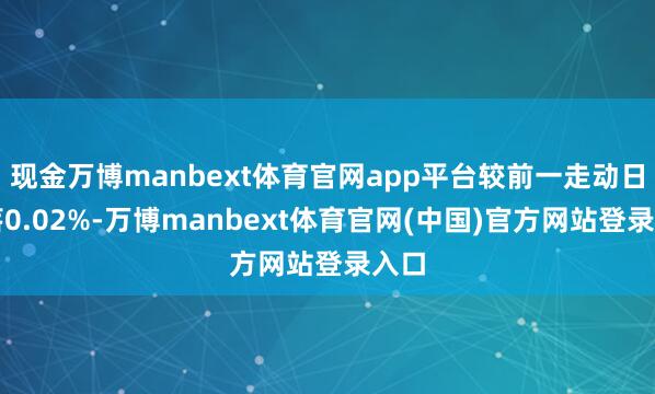 现金万博manbext体育官网app平台较前一走动日下落0.02%-万博manbext体育官网(中国)官方网站登录入口