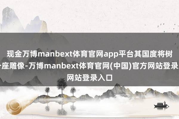 现金万博manbext体育官网app平台其国度将树立一座雕像-万博manbext体育官网(中国)官方网站登录入口
