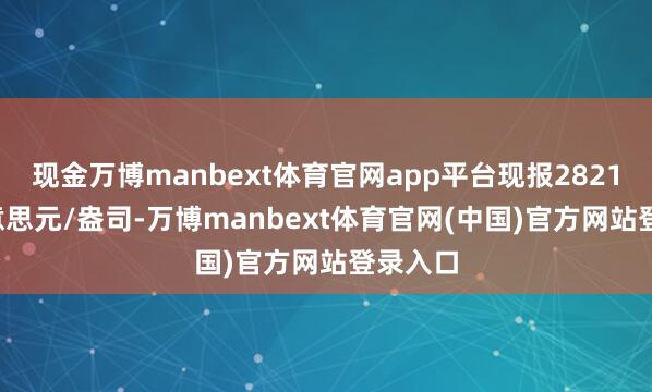 现金万博manbext体育官网app平台现报2821.50好意思元/盎司-万博manbext体育官网(中国)官方网站登录入口