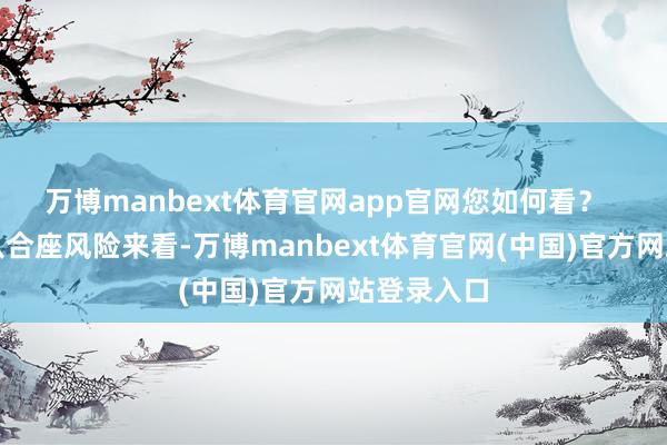 万博manbext体育官网app官网您如何看？  唐柚青：从合座风险来看-万博manbext体育官网(中国)官方网站登录入口