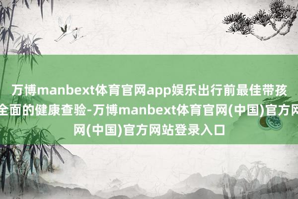 万博manbext体育官网app娱乐出行前最佳带孩子进行一次全面的健康查验-万博manbext体育官网(中国)官方网站登录入口