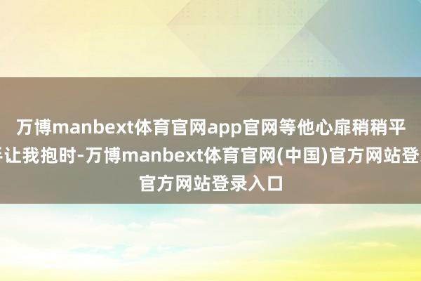 万博manbext体育官网app官网等他心扉稍稍平缓伸手让我抱时-万博manbext体育官网(中国)官方网站登录入口