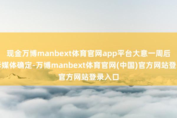 现金万博manbext体育官网app平台大意一周后会告诉媒体确定-万博manbext体育官网(中国)官方网站登录入口