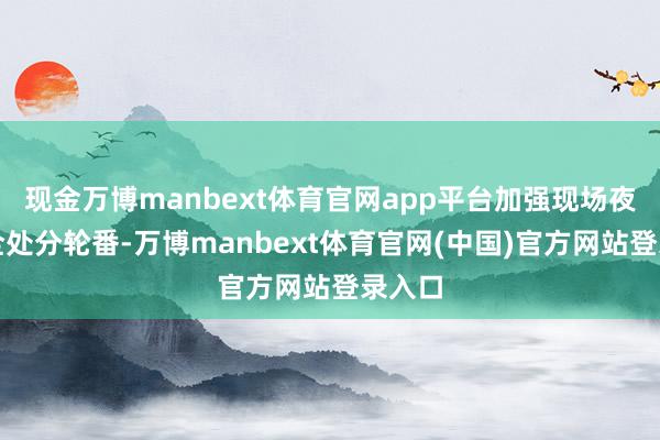 现金万博manbext体育官网app平台加强现场夜间安全处分轮番-万博manbext体育官网(中国)官方网站登录入口