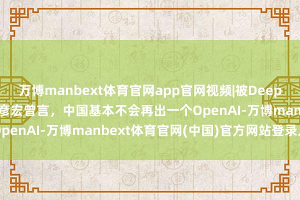 万博manbext体育官网app官网视频|被DeepSeek“打脸”，百度李彦宏曾言，中国基本不会再出一个OpenAI-万博manbext体育官网(中国)官方网站登录入口