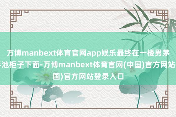 万博manbext体育官网app娱乐最终在一楼男茅厕的洗手池柜子下面-万博manbext体育官网(中国)官方网站登录入口