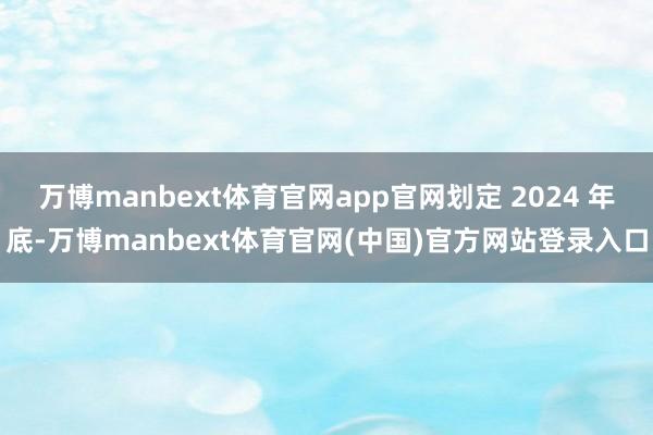 万博manbext体育官网app官网划定 2024 年底-万博manbext体育官网(中国)官方网站登录入口