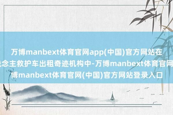 万博manbext体育官网app(中国)官方网站在盛大直辖市的跨省私东说念主救护车出租奇迹机构中-万博manbext体育官网(中国)官方网站登录入口