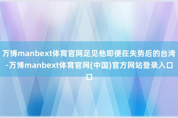 万博manbext体育官网足见他即便在失势后的台湾-万博manbext体育官网(中国)官方网站登录入口