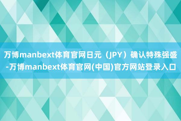 万博manbext体育官网日元（JPY）确认特殊强盛-万博manbext体育官网(中国)官方网站登录入口