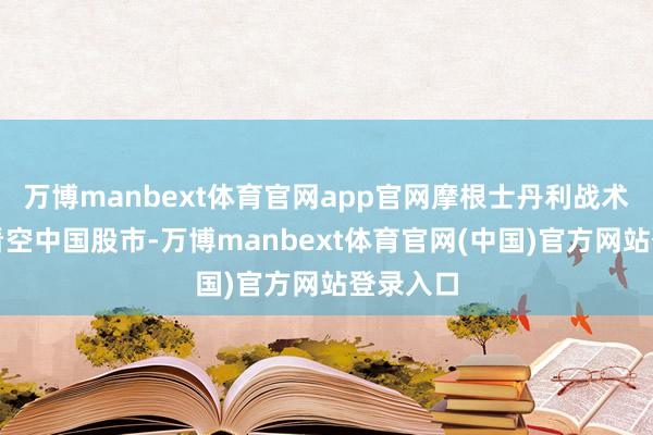 万博manbext体育官网app官网摩根士丹利战术师不再看空中国股市-万博manbext体育官网(中国)官方网站登录入口