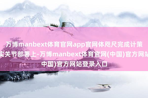 万博manbext体育官网app官网体咫尺完成计策任务、落实关节部署上-万博manbext体育官网(中国)官方网站登录入口