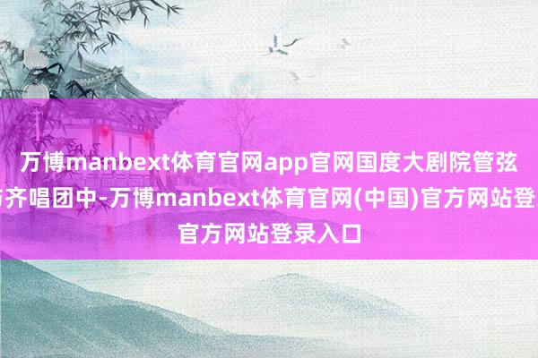万博manbext体育官网app官网国度大剧院管弦乐团与齐唱团中-万博manbext体育官网(中国)官方网站登录入口