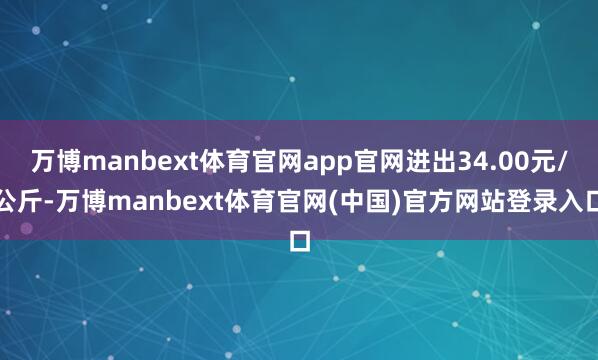 万博manbext体育官网app官网进出34.00元/公斤-万博manbext体育官网(中国)官方网站登录入口