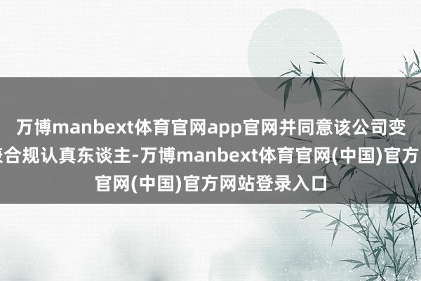 万博manbext体育官网app官网并同意该公司变更副总司理兼合规认真东谈主-万博manbext体育官网(中国)官方网站登录入口