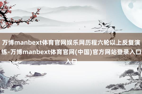 万博manbext体育官网娱乐网历程六轮以上反复演练-万博manbext体育官网(中国)官方网站登录入口