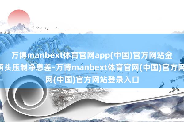 万博manbext体育官网app(中国)官方网站金钱“量价”两头压制净息差-万博manbext体育官网(中国)官方网站登录入口