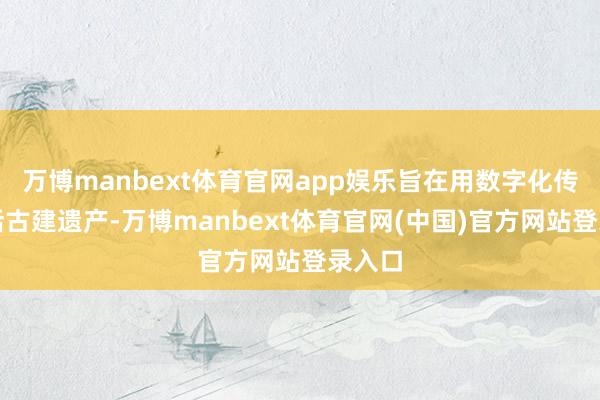 万博manbext体育官网app娱乐旨在用数字化传播激活古建遗产-万博manbext体育官网(中国)官方网站登录入口