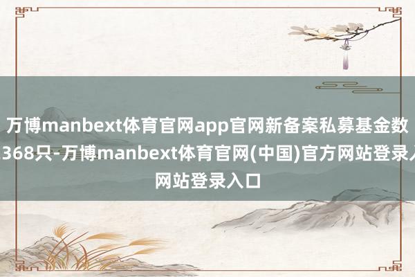 万博manbext体育官网app官网新备案私募基金数目2368只-万博manbext体育官网(中国)官方网站登录入口