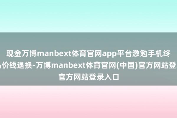 现金万博manbext体育官网app平台激勉手机终局居品价钱退换-万博manbext体育官网(中国)官方网站登录入口