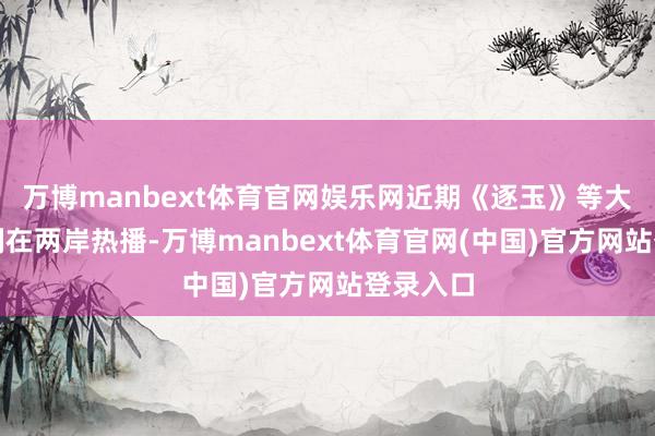 万博manbext体育官网娱乐网近期《逐玉》等大陆电视剧在两岸热播-万博manbext体育官网(中国)官方网站登录入口