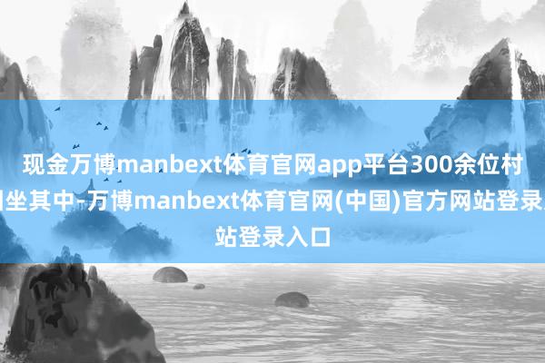 现金万博manbext体育官网app平台300余位村民围坐其中-万博manbext体育官网(中国)官方网站登录入口