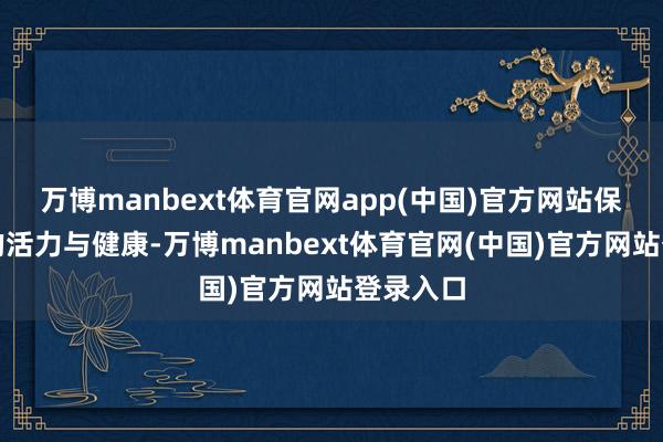 万博manbext体育官网app(中国)官方网站保抓肉体的活力与健康-万博manbext体育官网(中国)官方网站登录入口