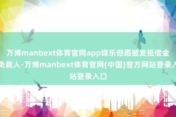 万博manbext体育官网app娱乐但愿披发抵偿金幸免裁人-万博manbext体育官网(中国)官方网站登录入口