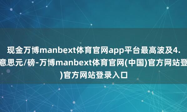 现金万博manbext体育官网app平台最高波及4.825好意思元/磅-万博manbext体育官网(中国)官方网站登录入口