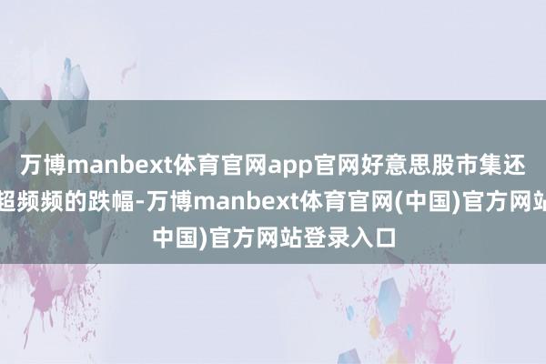 万博manbext体育官网app官网好意思股市集还是出现远超频频的跌幅-万博manbext体育官网(中国)官方网站登录入口