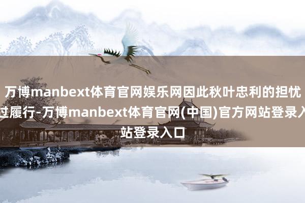 万博manbext体育官网娱乐网因此秋叶忠利的担忧超过履行-万博manbext体育官网(中国)官方网站登录入口