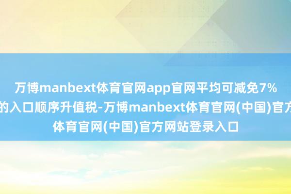 万博manbext体育官网app官网平均可减免7%的关税和13%的入口顺序升值税-万博manbext体育官网(中国)官方网站登录入口