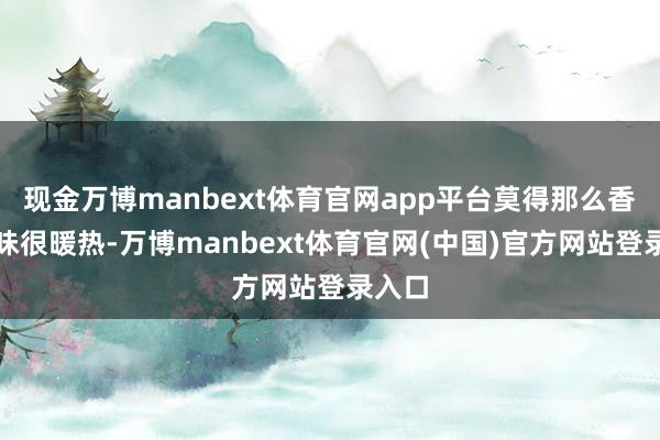 现金万博manbext体育官网app平台莫得那么香的滋味很暖热-万博manbext体育官网(中国)官方网站登录入口