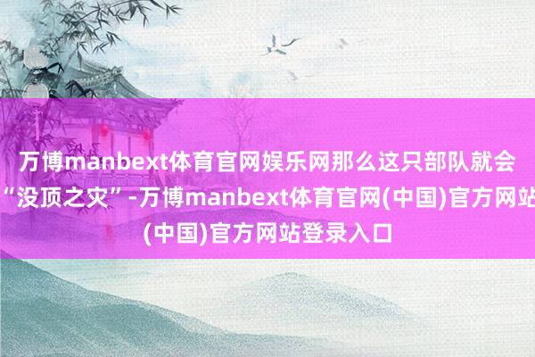 万博manbext体育官网娱乐网那么这只部队就会是救兵的“没顶之灾”-万博manbext体育官网(中国)官方网站登录入口