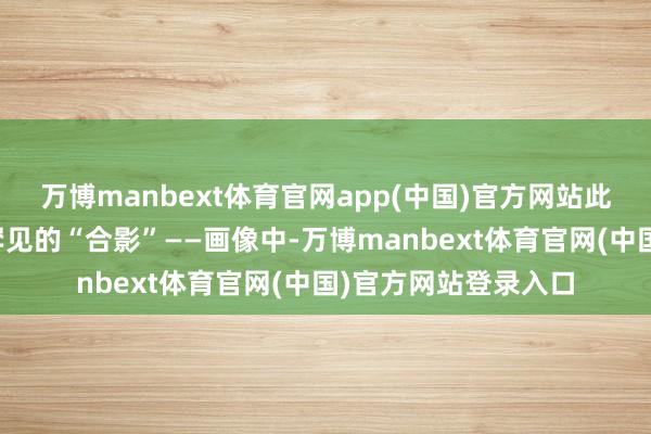 万博manbext体育官网app(中国)官方网站此次他还带来了一幅罕见的“合影”——画像中-万博manbext体育官网(中国)官方网站登录入口