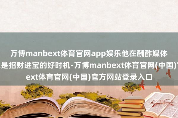 万博manbext体育官网app娱乐他在酬酢媒体上发文称：“咫尺是招财进宝的好时机-万博manbext体育官网(中国)官方网站登录入口
