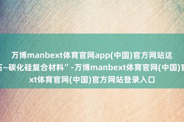 万博manbext体育官网app(中国)官方网站这次研发的“金刚石—碳化硅复合材料”-万博manbext体育官网(中国)官方网站登录入口