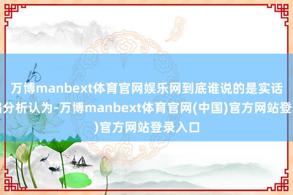 万博manbext体育官网娱乐网到底谁说的是实话?小编分析认为-万博manbext体育官网(中国)官方网站登录入口