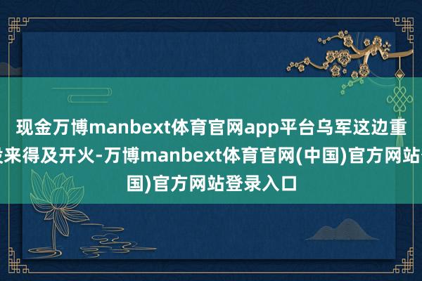 现金万博manbext体育官网app平台乌军这边重火力还没来得及开火-万博manbext体育官网(中国)官方网站登录入口