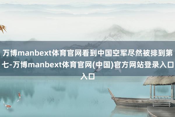 万博manbext体育官网看到中国空军尽然被排到第七-万博manbext体育官网(中国)官方网站登录入口