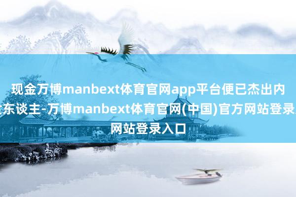 现金万博manbext体育官网app平台便已杰出内行世东谈主-万博manbext体育官网(中国)官方网站登录入口