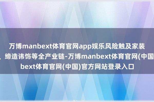 万博manbext体育官网app娱乐风险触及家装、产品、软装建材、缔造讳饰等全产业链-万博manbext体育官网(中国)官方网站登录入口