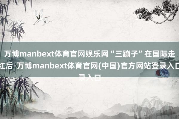 万博manbext体育官网娱乐网“三蹦子”在国际走红后-万博manbext体育官网(中国)官方网站登录入口