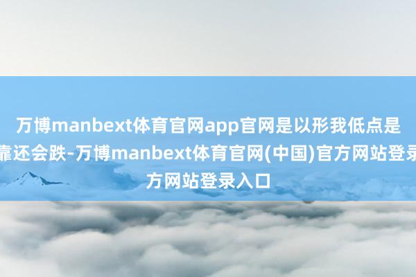 万博manbext体育官网app官网是以形我低点是不成靠还会跌-万博manbext体育官网(中国)官方网站登录入口