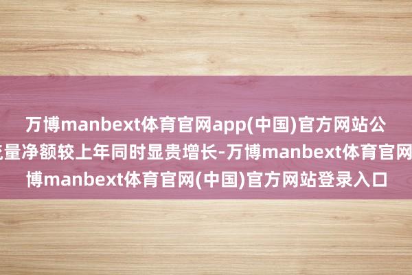 万博manbext体育官网app(中国)官方网站公司见识作为产生的现款流量净额较上年同时显贵增长-万博manbext体育官网(中国)官方网站登录入口