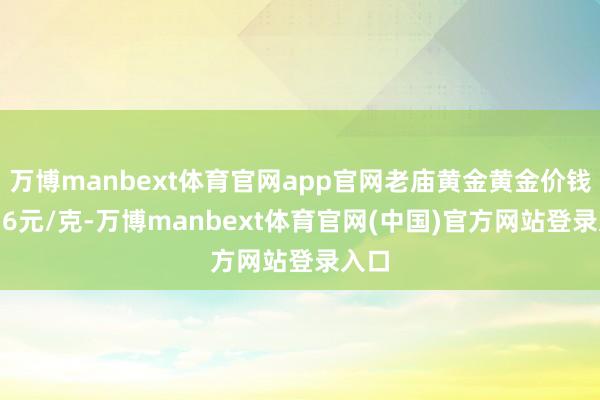 万博manbext体育官网app官网老庙黄金黄金价钱1036元/克-万博manbext体育官网(中国)官方网站登录入口