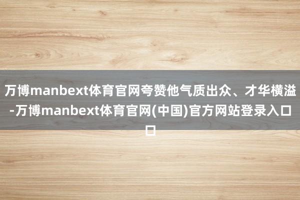 万博manbext体育官网夸赞他气质出众、才华横溢-万博manbext体育官网(中国)官方网站登录入口