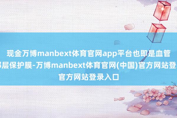 现金万博manbext体育官网app平台也即是血管内部那层保护膜-万博manbext体育官网(中国)官方网站登录入口