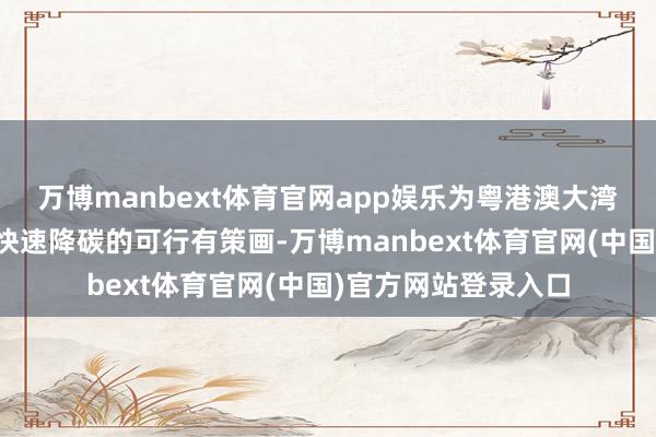 万博manbext体育官网app娱乐为粤港澳大湾区乃至寰球提供了快速降碳的可行有策画-万博manbext体育官网(中国)官方网站登录入口