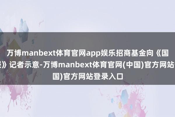 万博manbext体育官网app娱乐招商基金向《国外金融报》记者示意-万博manbext体育官网(中国)官方网站登录入口